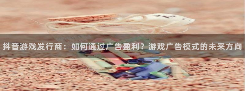 新宝GG图片：抖音游戏发行商：如何通过广告盈利？游戏广告模式的未来方向
