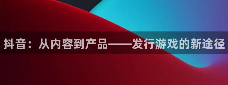 江苏新宝GG：抖音：从内容到产品——发行游戏的新途径